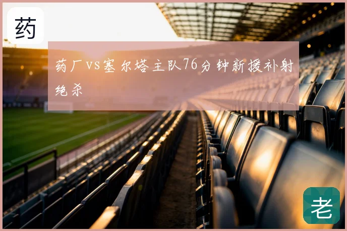 药厂vs塞尔塔主队76分钟新援补射绝杀