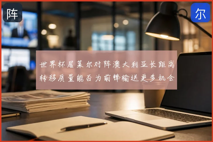 世界杯居莱尔对阵澳大利亚长距离转移质量能否为前锋输送更多机会